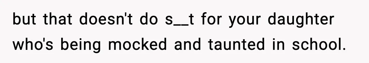 but that doesn't do s__t for your daughter who's being mocked and taunted in school.