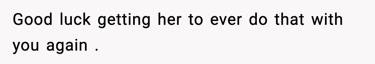 Good luck getting her to ever do that with you again .