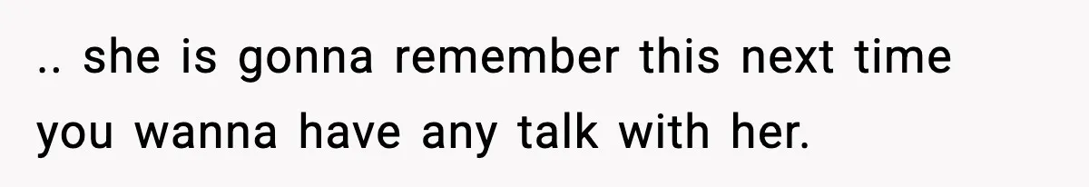 .. she is gonna remember this next time you wanna have any talk with her.