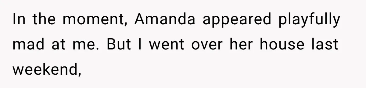 In the moment, Amanda appeared playfully mad at me. But I went over her house last weekend,