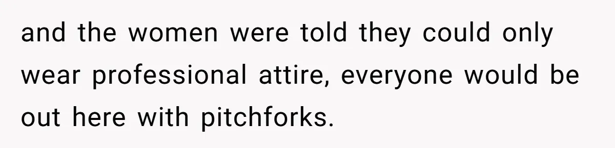 and the women were told they could only wear professional attire, everyone would be out here with pitchforks.