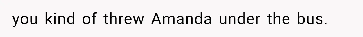 you kind of threw Amanda under the bus.
