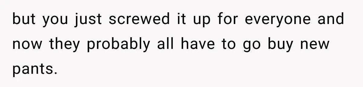 but you just screwed it up for everyone and now they probably all have to go buy new pants.