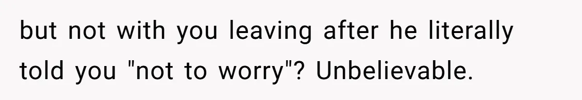 but not with you leaving after he literally told you "not to worry"? Unbelievable.