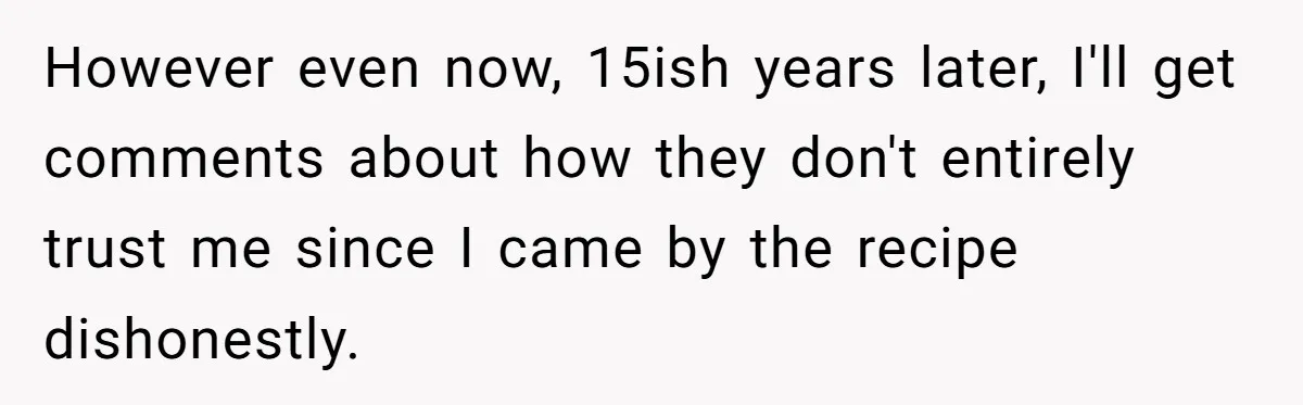 Teen Finds Out Family’s Secret Fudge Recipe Is Just A Can Recipe, Should She Spill The Beans? However even now, 15ish years later, I'll get comments about how they don't entirely trust me since I came by the recipe dishonestly.