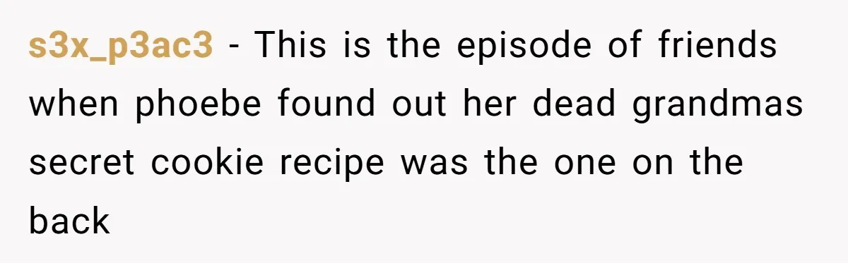 Teen Finds Out Family’s Secret Fudge Recipe Is Just A Can Recipe, Should She Spill The Beans? s3x_p3ac3 − This is the episode of friends when phoebe found out her dead grandmas secret cookie recipe was the one on the back