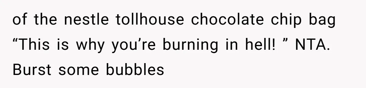Teen Finds Out Family’s Secret Fudge Recipe Is Just A Can Recipe, Should She Spill The Beans? of the nestle tollhouse chocolate chip bag “This is why you’re burning in hell! ” NTA. Burst some bubbles