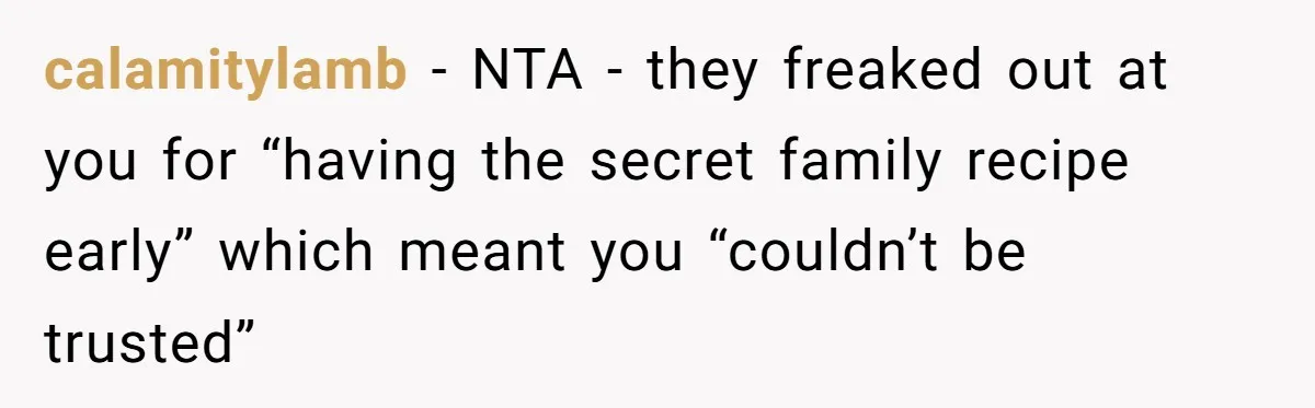 Teen Finds Out Family’s Secret Fudge Recipe Is Just A Can Recipe, Should She Spill The Beans? calamitylamb − NTA - they freaked out at you for “having the secret family recipe early” which meant you “couldn’t be trusted”