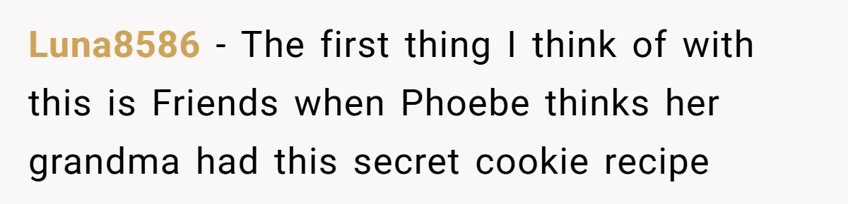 Teen Finds Out Family’s Secret Fudge Recipe Is Just A Can Recipe, Should She Spill The Beans? Luna8586 − The first thing I think of with this is Friends when Phoebe thinks her grandma had this secret cookie recipe