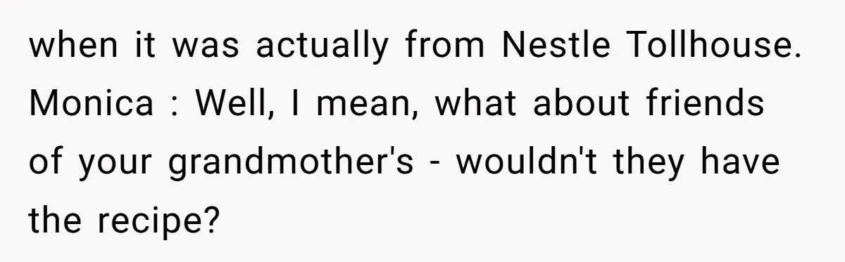 Teen Finds Out Family’s Secret Fudge Recipe Is Just A Can Recipe, Should She Spill The Beans? when it was actually from Nestle Tollhouse. Monica : Well, I mean, what about friends of your grandmother's - wouldn't they have the recipe?