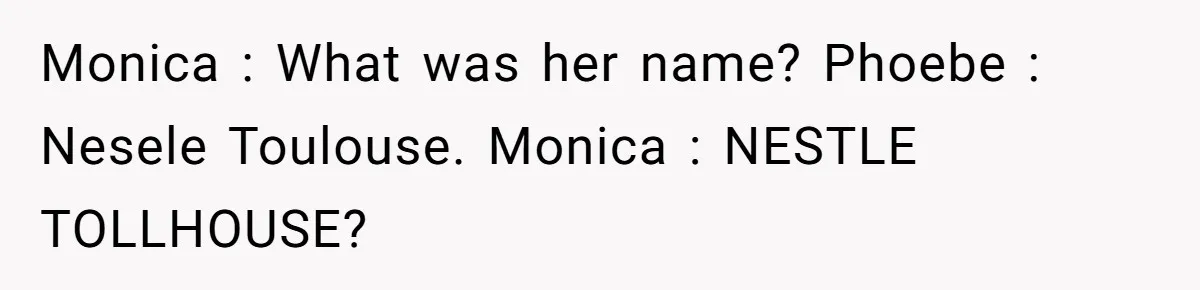 Teen Finds Out Family’s Secret Fudge Recipe Is Just A Can Recipe, Should She Spill The Beans? Monica : What was her name? Phoebe : Nesele Toulouse. Monica : NESTLE TOLLHOUSE?