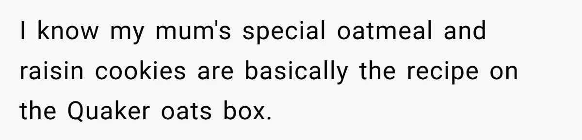 Teen Finds Out Family’s Secret Fudge Recipe Is Just A Can Recipe, Should She Spill The Beans? I know my mum's special oatmeal and raisin cookies are basically the recipe on the Quaker oats box.