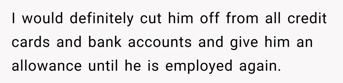 Wife Struggles To Afford Nursery While Unemployed Husband Refuses To Quit $250 Massages I would definitely cut him off from all credit cards and bank accounts and give him an allowance until he is employed again.