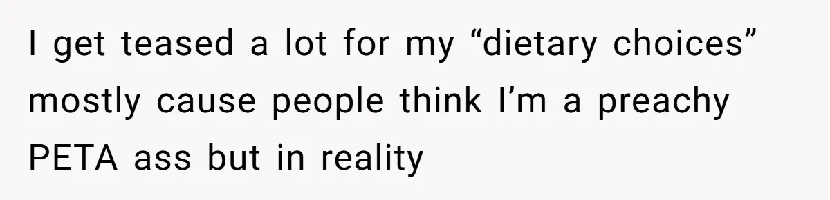 I get teased a lot for my “dietary choices” mostly cause people think I’m a preachy PETA ass but in reality