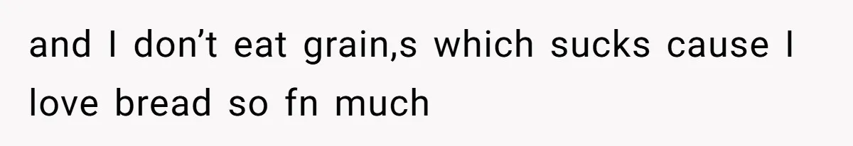 and I don’t eat grain,s which sucks cause I love bread so fn much