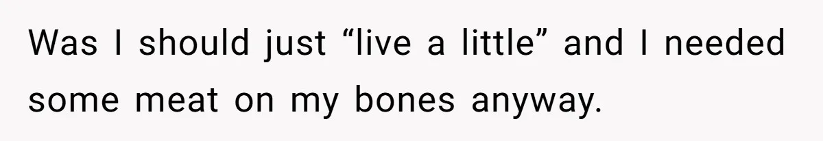 Was I should just “live a little” and I needed some meat on my bones anyway.