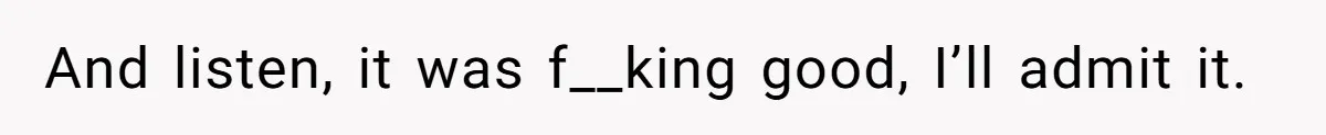 And listen, it was f__king good, I’ll admit it.