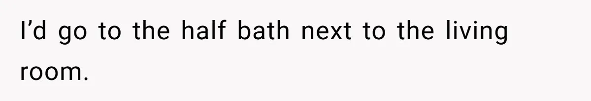 I’d go to the half bath next to the living room.