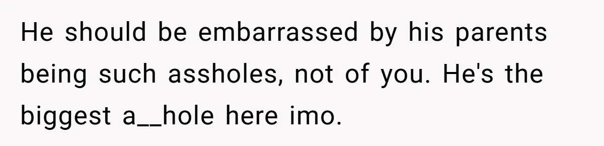 He should be embarrassed by his parents being such assholes, not of you. He's the biggest a__hole here imo.