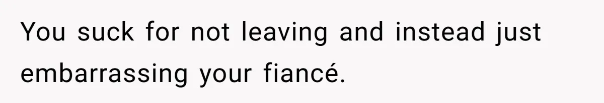 You suck for not leaving and instead just embarrassing your fiancé.
