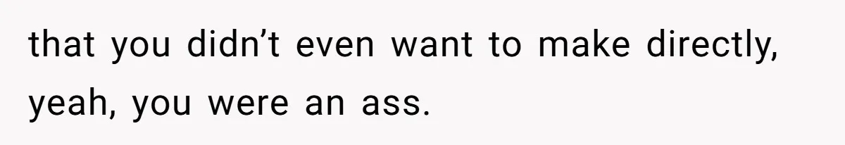 that you didn’t even want to make directly, yeah, you were an ass.