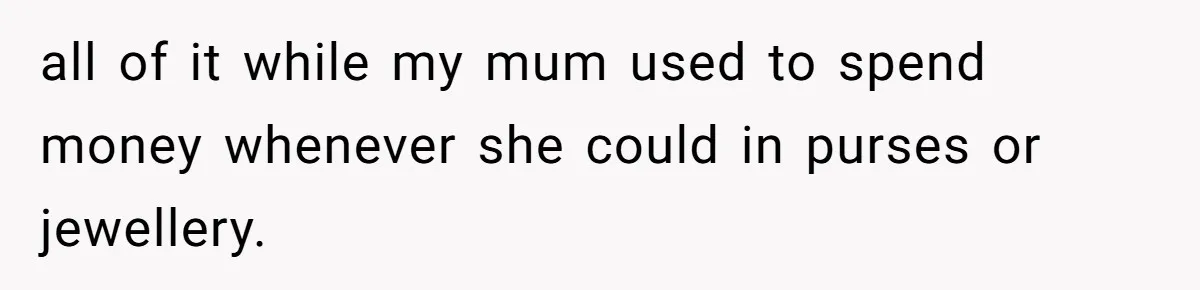 all of it while my mum used to spend money whenever she could in purses or jewellery.