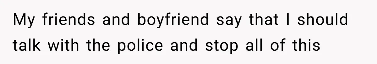My friends and boyfriend say that I should talk with the police and stop all of this