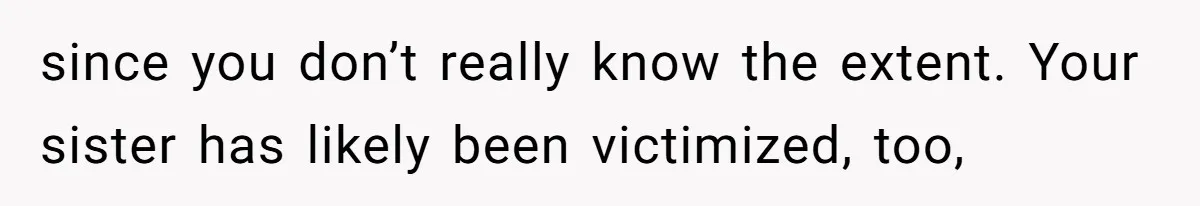 since you don’t really know the extent. Your sister has likely been victimized, too,