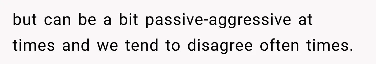 but can be a bit passive-aggressive at times and we tend to disagree often times.