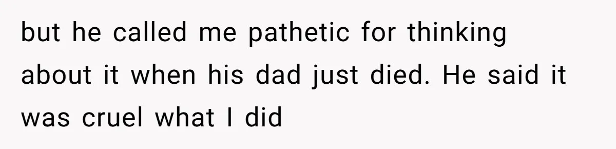 but he called me pathetic for thinking about it when his dad just died. He said it was cruel what I did