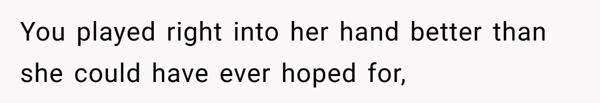 You played right into her hand better than she could have ever hoped for,
