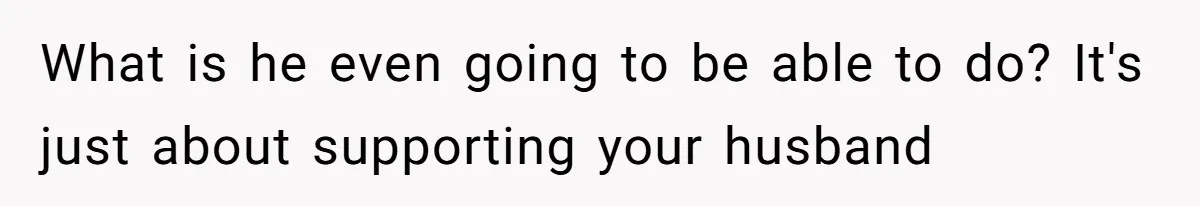 What is he even going to be able to do? It's just about supporting your husband