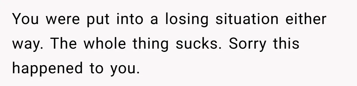 You were put into a losing situation either way. The whole thing sucks. Sorry this happened to you.
