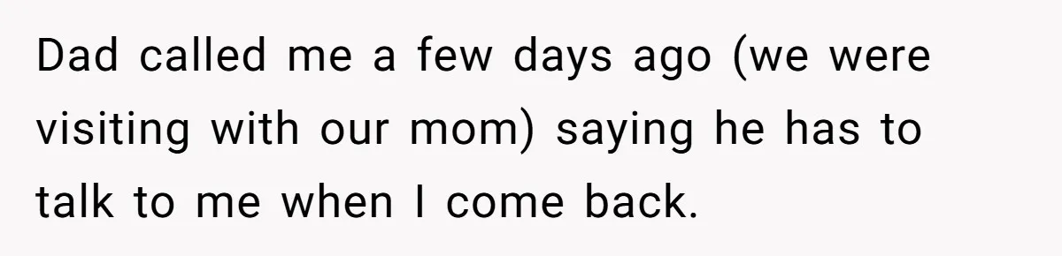 Dad called me a few days ago (we were visiting with our mom) saying he has to talk to me when I come back.