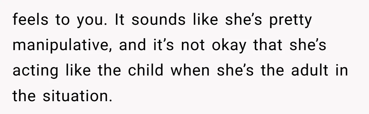 feels to you. It sounds like she’s pretty manipulative, and it’s not okay that she’s acting like the child when she’s the adult in the situation.