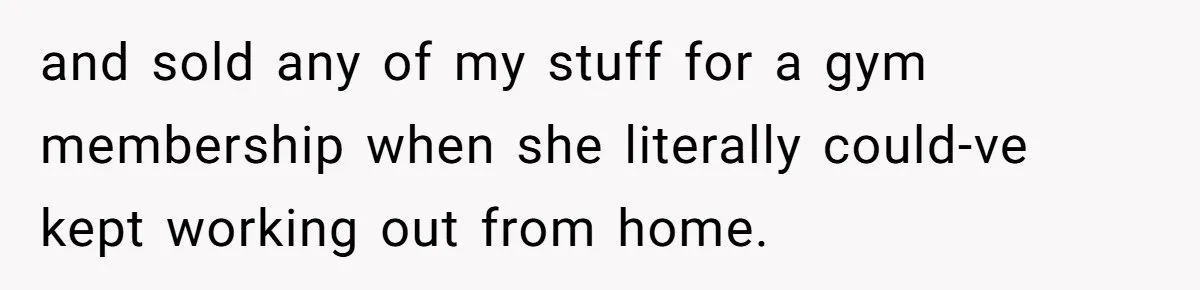 and sold any of my stuff for a gym membership when she literally could-ve kept working out from home.