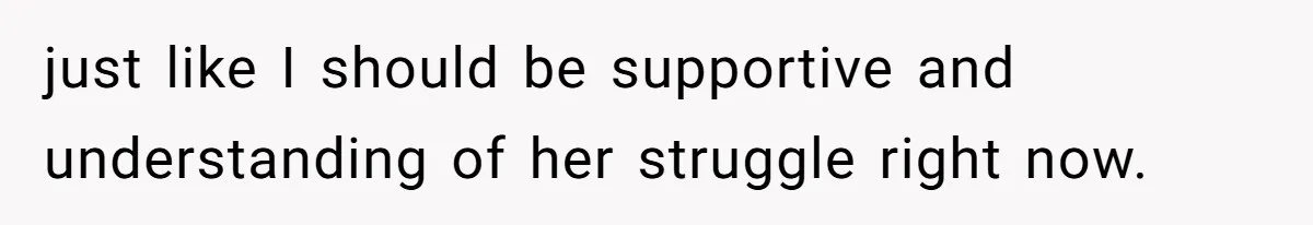 just like I should be supportive and understanding of her struggle right now.