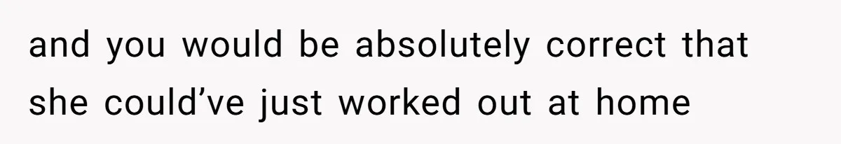 and you would be absolutely correct that she could’ve just worked out at home