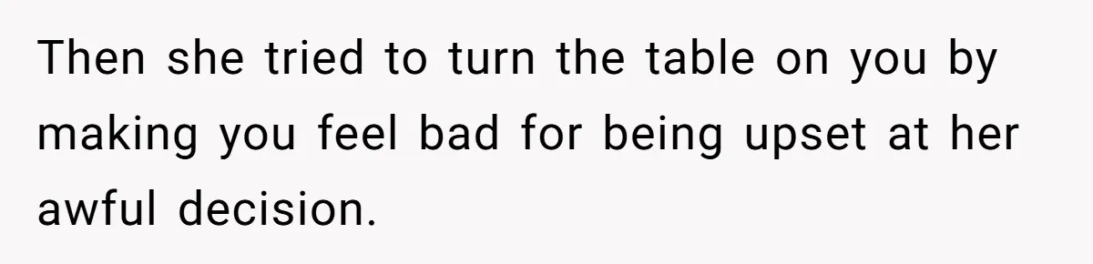 Then she tried to turn the table on you by making you feel bad for being upset at her awful decision.