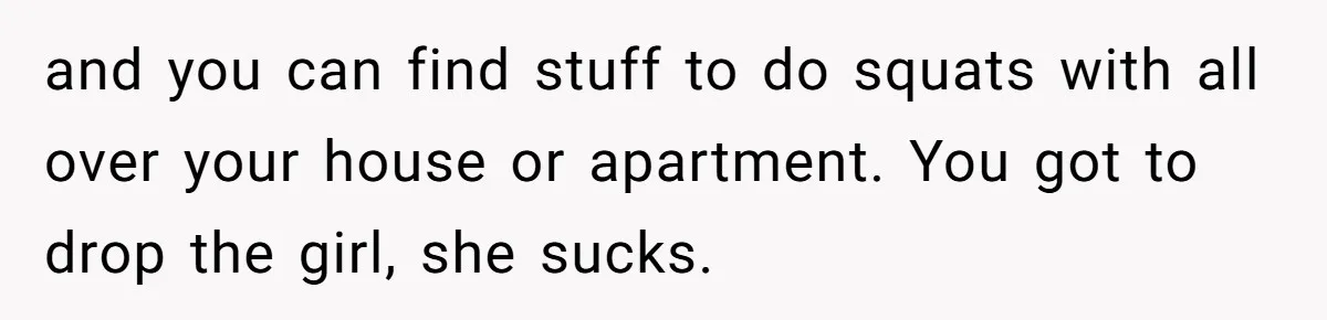 and you can find stuff to do squats with all over your house or apartment. You got to drop the girl, she sucks.
