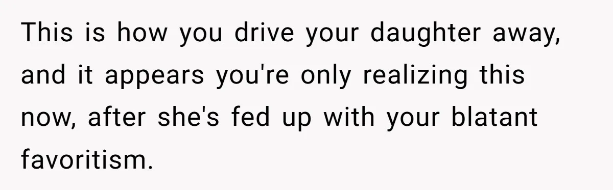 This is how you drive your daughter away, and it appears you're only realizing this now, after she's fed up with your blatant favoritism.