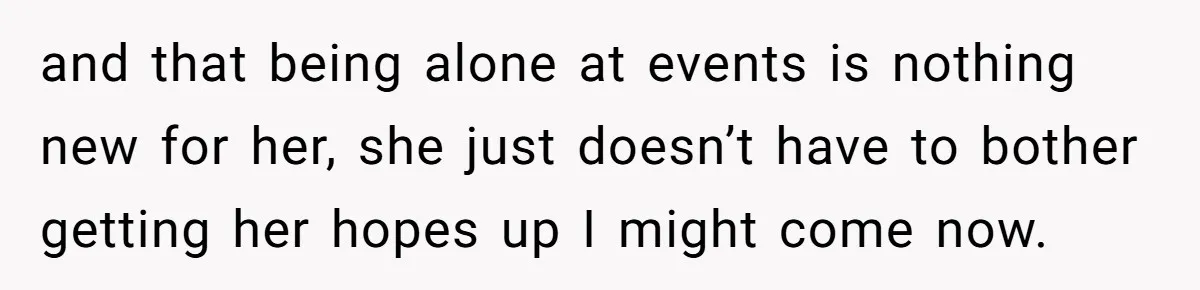 and that being alone at events is nothing new for her, she just doesn’t have to bother getting her hopes up I might come now.