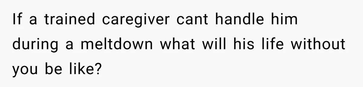 If a trained caregiver cant handle him during a meltdown what will his life without you be like?