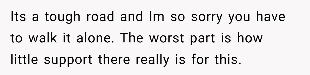Its a tough road and Im so sorry you have to walk it alone. The worst part is how little support there really is for this.