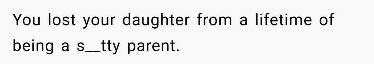 You lost your daughter from a lifetime of being a s__tty parent.