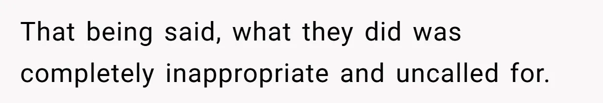 That being said, what they did was completely inappropriate and uncalled for.