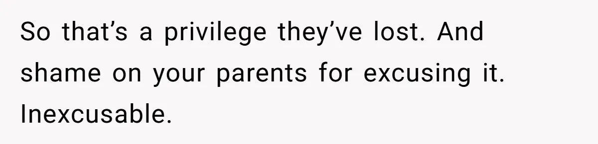 So that’s a privilege they’ve lost. And shame on your parents for excusing it. Inexcusable.