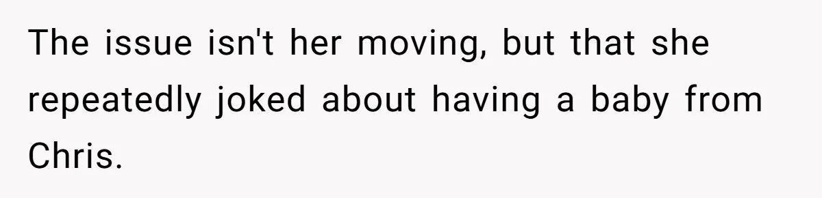 The issue isn't her moving, but that she repeatedly joked about having a baby from Chris.
