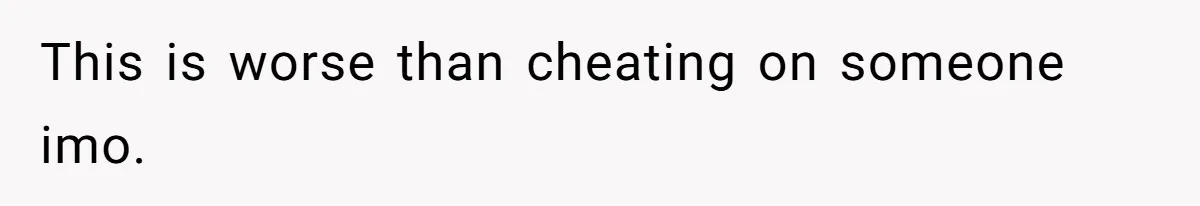 This is worse than cheating on someone imo.