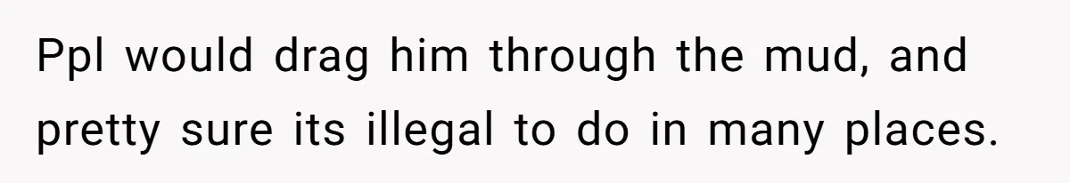 Ppl would drag him through the mud, and pretty sure its illegal to do in many places.
